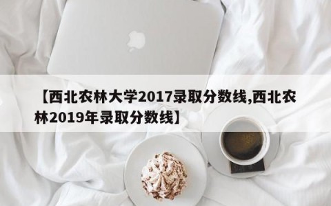 【西北农林大学2017录取分数线,西北农林2019年录取分数线】