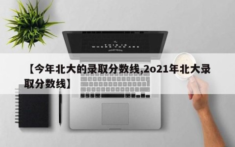 【今年北大的录取分数线,2o21年北大录取分数线】