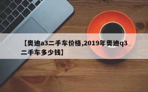 【奥迪a3二手车价格,2019年奥迪q3二手车多少钱】