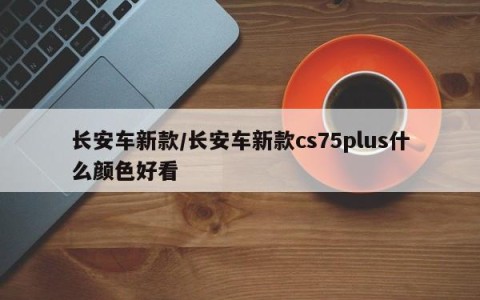 长安车新款/长安车新款cs75plus什么颜色好看