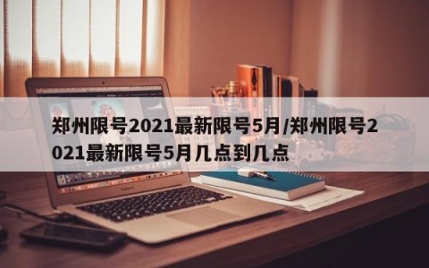 郑州限号2021最新限号5月/郑州限号2021最新限号5月几点到几点