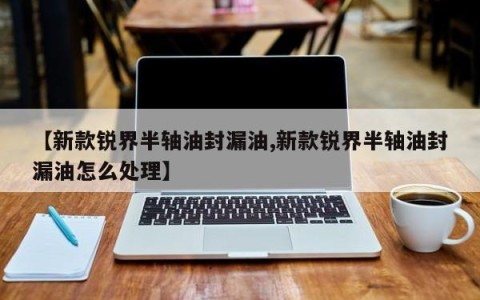【新款锐界半轴油封漏油,新款锐界半轴油封漏油怎么处理】