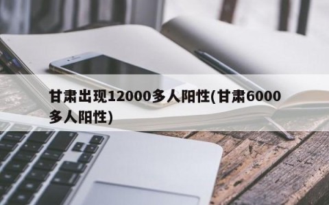 甘肃出现12000多人阳性(甘肃6000多人阳性)