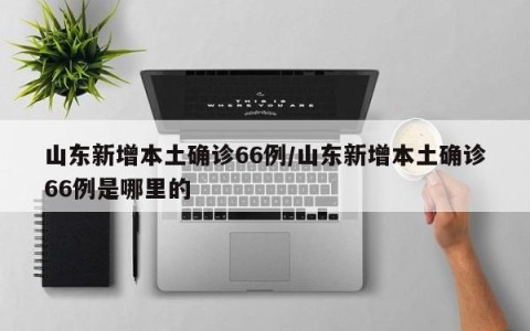 山东新增本土确诊66例/山东新增本土确诊66例是哪里的