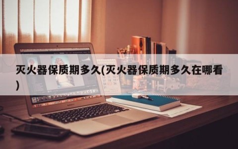 灭火器保质期多久(灭火器保质期多久在哪看)