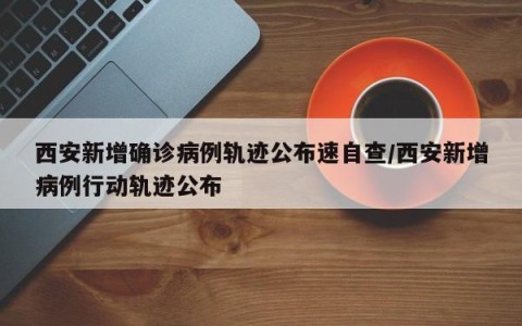 西安新增确诊病例轨迹公布速自查/西安新增病例行动轨迹公布