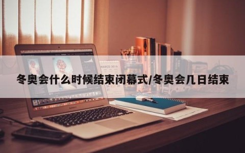 冬奥会什么时候结束闭幕式/冬奥会几日结束
