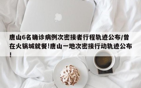 唐山6名确诊病例次密接者行程轨迹公布/曾在火锅城就餐!唐山一地次密接行动轨迹公布!