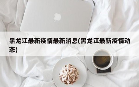 黑龙江最新疫情最新消息(黑龙江最新疫情动态)