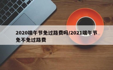 2020端午节免过路费吗/2021端午节免不免过路费