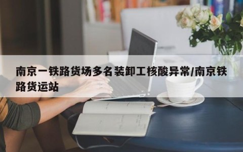 南京一铁路货场多名装卸工核酸异常/南京铁路货运站