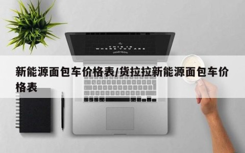 新能源面包车价格表/货拉拉新能源面包车价格表