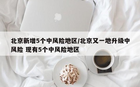 北京新增5个中风险地区/北京又一地升级中风险 现有5个中风险地区