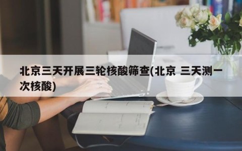 北京三天开展三轮核酸筛查(北京 三天测一次核酸)