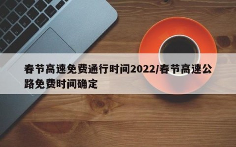 春节高速免费通行时间2022/春节高速公路免费时间确定