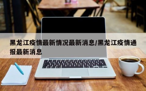 黑龙江疫情最新情况最新消息/黑龙江疫情通报最新消息