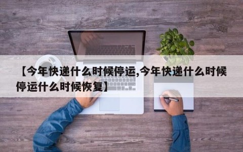 【今年快递什么时候停运,今年快递什么时候停运什么时候恢复】