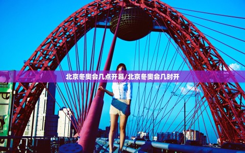 北京冬奥会几点开幕/北京冬奥会几时开