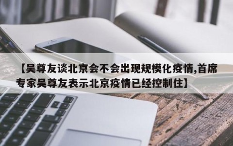 【吴尊友谈北京会不会出现规模化疫情,首席专家吴尊友表示北京疫情已经控制住】