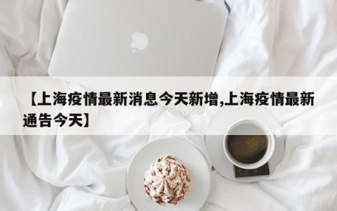 【上海疫情最新消息今天新增,上海疫情最新通告今天】