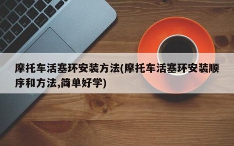 摩托车活塞环安装方法(摩托车活塞环安装顺序和方法,简单好学)