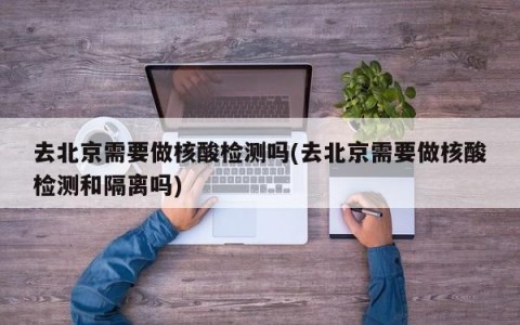 去北京需要做核酸检测吗(去北京需要做核酸检测和隔离吗)