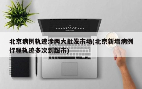 北京病例轨迹涉两大批发市场(北京新增病例行程轨迹多次到超市)