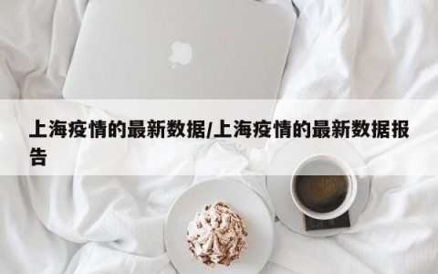 上海疫情的最新数据/上海疫情的最新数据报告