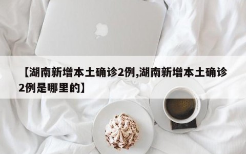 【湖南新增本土确诊2例,湖南新增本土确诊2例是哪里的】