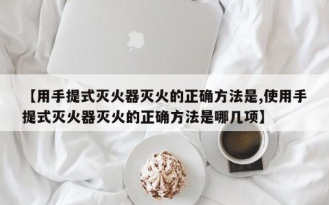 【用手提式灭火器灭火的正确方法是,使用手提式灭火器灭火的正确方法是哪几项】