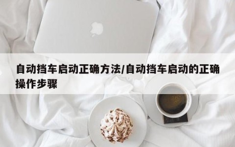 自动挡车启动正确方法/自动挡车启动的正确操作步骤
