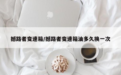 撼路者变速箱/撼路者变速箱油多久换一次