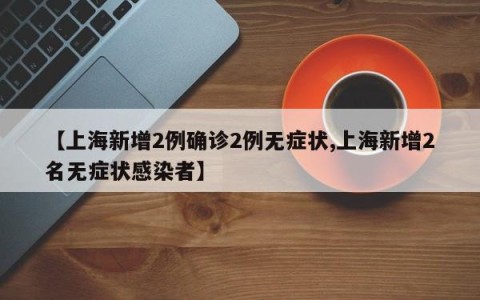 【上海新增2例确诊2例无症状,上海新增2名无症状感染者】