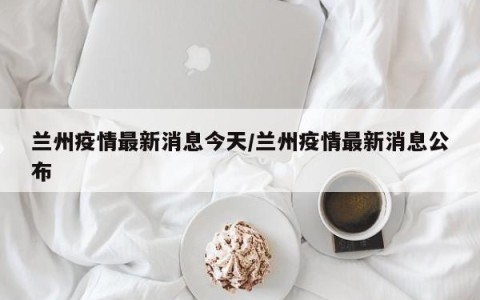 兰州疫情最新消息今天/兰州疫情最新消息公布