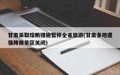 甘肃采取熔断措施暂停全省旅游(甘肃多地遭强降雨景区关闭)