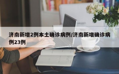 济南新增2例本土确诊病例/济南新增确诊病例23例