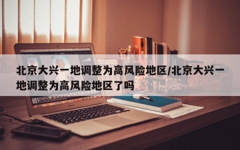 北京大兴一地调整为高风险地区/北京大兴一地调整为高风险地区了吗