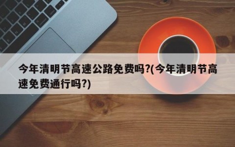 今年清明节高速公路免费吗?(今年清明节高速免费通行吗?)