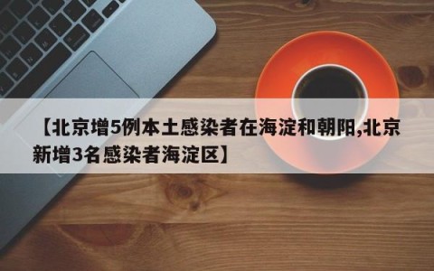 【北京增5例本土感染者在海淀和朝阳,北京新增3名感染者海淀区】