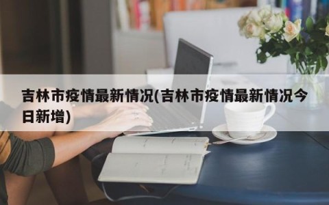 吉林市疫情最新情况(吉林市疫情最新情况今日新增)