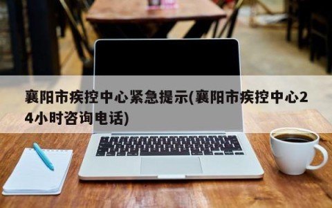 襄阳市疾控中心紧急提示(襄阳市疾控中心24小时咨询电话)