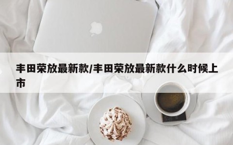 丰田荣放最新款/丰田荣放最新款什么时候上市