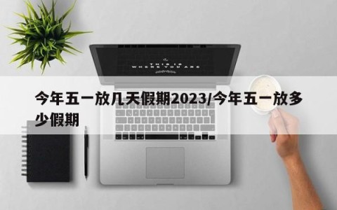 今年五一放几天假期2023/今年五一放多少假期