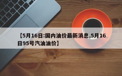 【5月16日:国内油价最新消息,5月16日95号汽油油价】