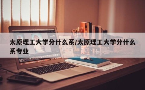 太原理工大学分什么系/太原理工大学分什么系专业