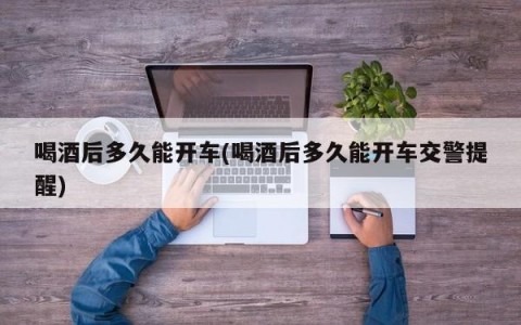 喝酒后多久能开车(喝酒后多久能开车交警提醒)
