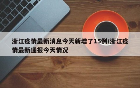 浙江疫情最新消息今天新增了15例/浙江疫情最新通报今天情况