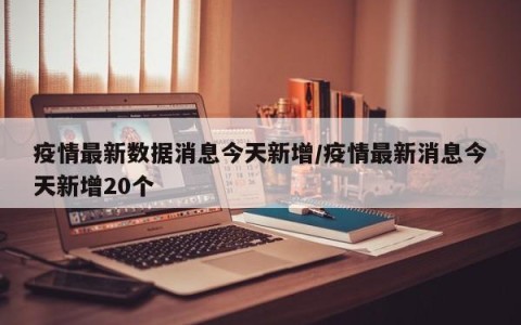 疫情最新数据消息今天新增/疫情最新消息今天新增20个