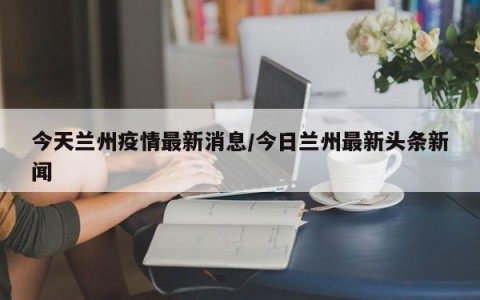 今天兰州疫情最新消息/今日兰州最新头条新闻