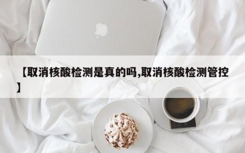 【取消核酸检测是真的吗,取消核酸检测管控】